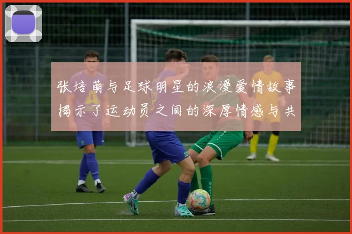 张培萌与足球明星的浪漫爱情故事揭示了运动员之间的深厚情感与共同追求