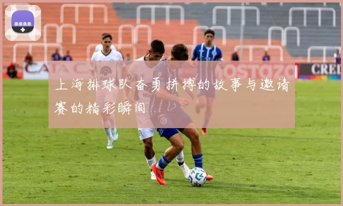 上海排球队奋勇拼搏的故事与邀请赛的精彩瞬间