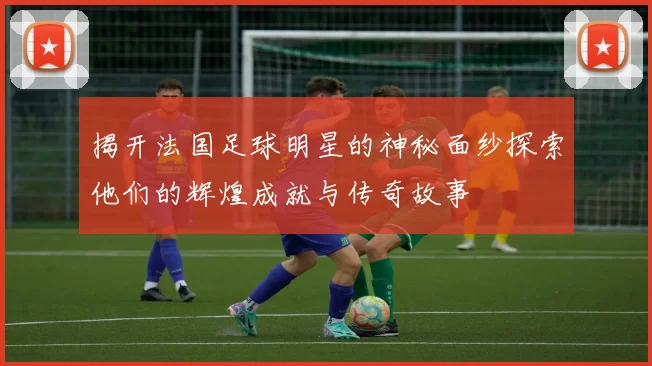 揭开法国足球明星的神秘面纱探索他们的辉煌成就与传奇故事