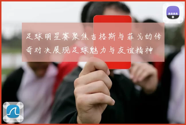足球明星赛聚焦吉格斯与菲戈的传奇对决展现足球魅力与友谊精神
