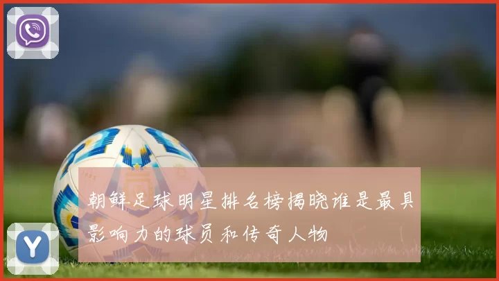 朝鲜足球明星排名榜揭晓谁是最具影响力的球员和传奇人物