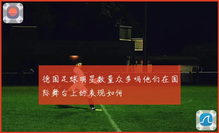 德国足球明星数量众多吗他们在国际舞台上的表现如何