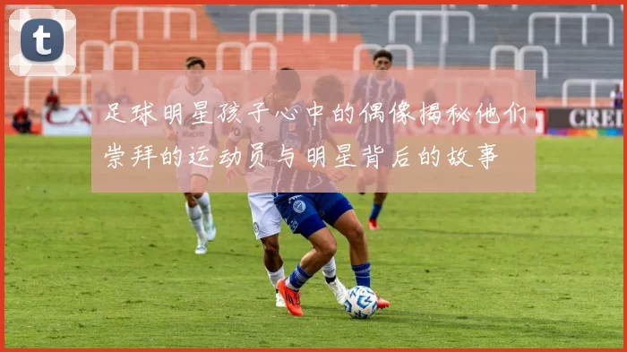 足球明星孩子心中的偶像揭秘他们崇拜的运动员与明星背后的故事
