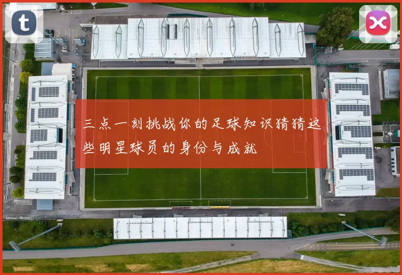三点一刻挑战你的足球知识猜猜这些明星球员的身份与成就