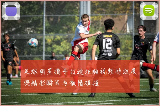 足球明星携手打造炫酷视频特效展现精彩瞬间与激情碰撞