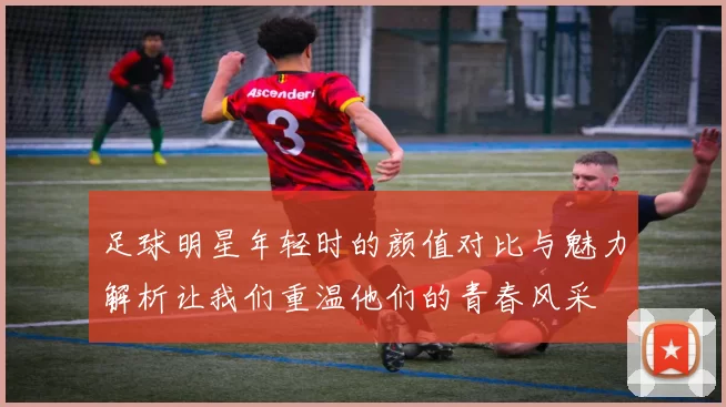 足球明星年轻时的颜值对比与魅力解析让我们重温他们的青春风采