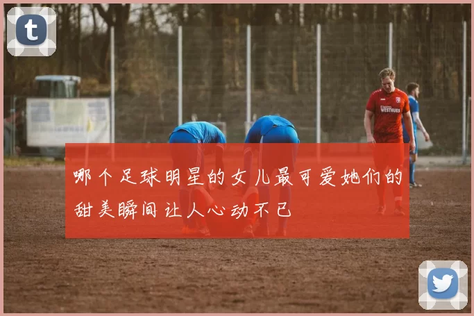 哪个足球明星的女儿最可爱她们的甜美瞬间让人心动不已