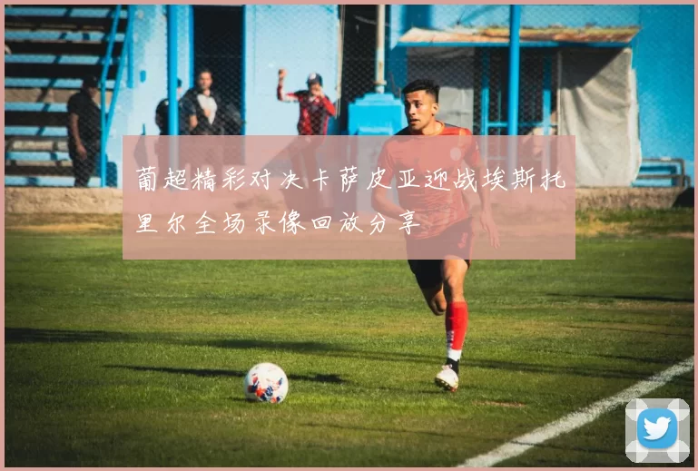 葡超精彩对决卡萨皮亚迎战埃斯托里尔全场录像回放分享