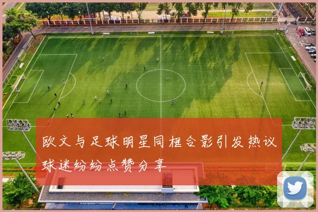 欧文与足球明星同框合影引发热议球迷纷纷点赞分享