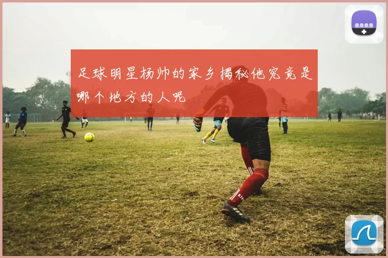 足球明星杨帅的家乡揭秘他究竟是哪个地方的人呢