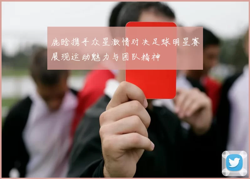 鹿晗携手众星激情对决足球明星赛展现运动魅力与团队精神