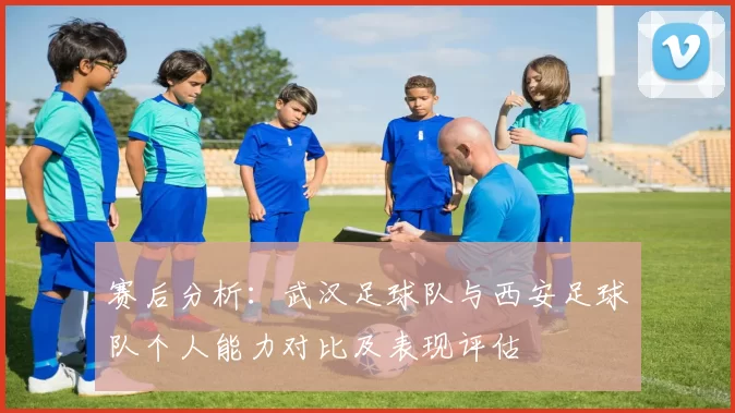 赛后分析：武汉足球队与西安足球队个人能力对比及表现评估