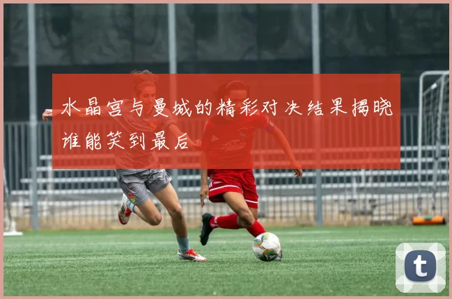 水晶宫与曼城的精彩对决结果揭晓谁能笑到最后