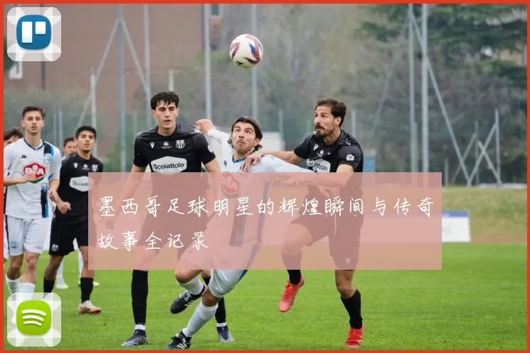 墨西哥足球明星的辉煌瞬间与传奇故事全记录
