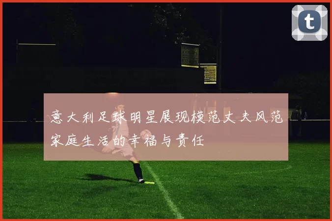 意大利足球明星展现模范丈夫风范家庭生活的幸福与责任