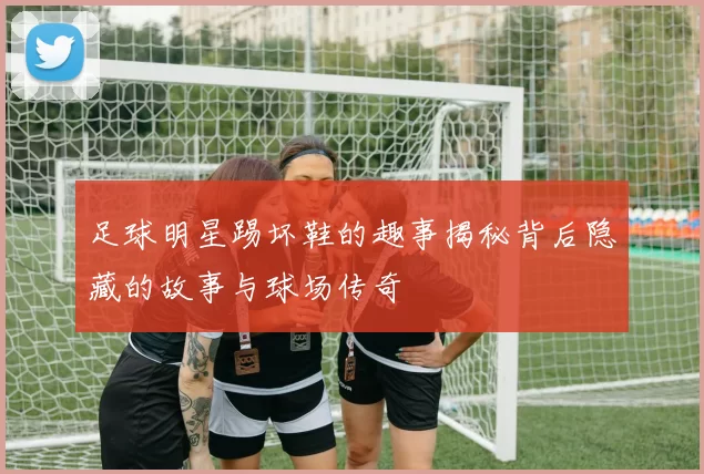 足球明星踢坏鞋的趣事揭秘背后隐藏的故事与球场传奇