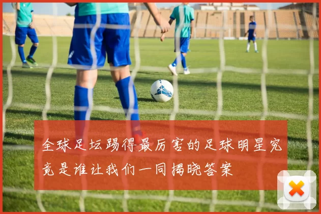 全球足坛踢得最厉害的足球明星究竟是谁让我们一同揭晓答案