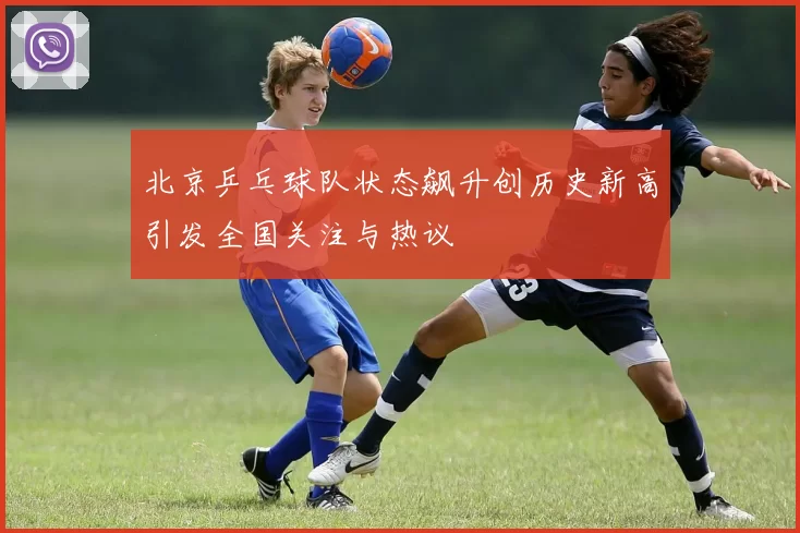 北京乒乓球队状态飙升创历史新高引发全国关注与热议