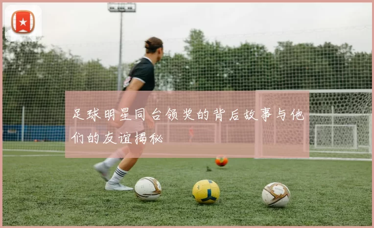 足球明星同台领奖的背后故事与他们的友谊揭秘