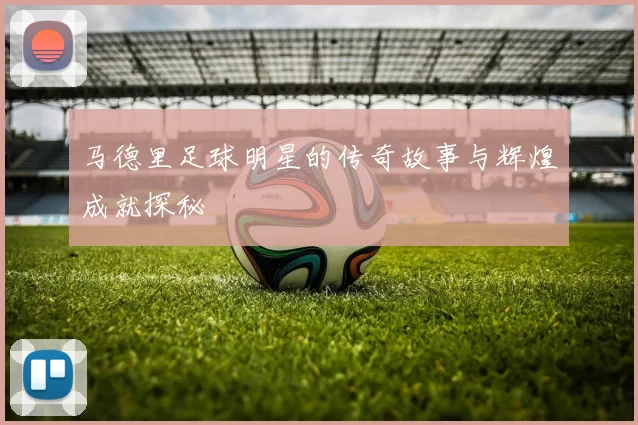 马德里足球明星的传奇故事与辉煌成就探秘