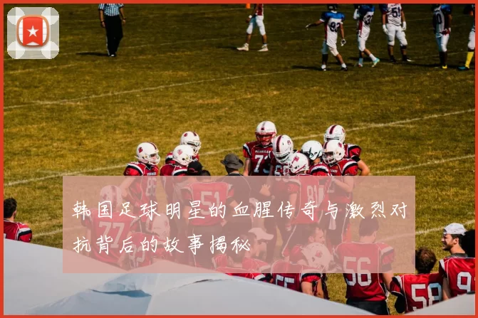 韩国足球明星的血腥传奇与激烈对抗背后的故事揭秘