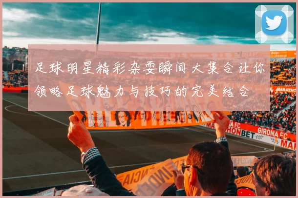 足球明星精彩杂耍瞬间大集合让你领略足球魅力与技巧的完美结合