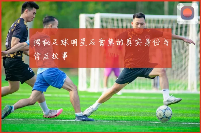 揭秘足球明星石膏熊的真实身份与背后故事