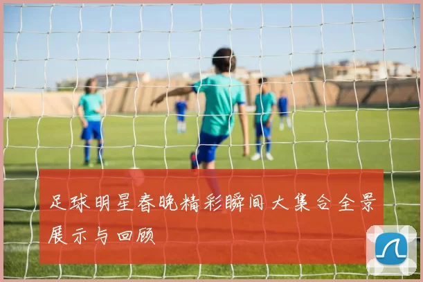 足球明星春晚精彩瞬间大集合全景展示与回顾