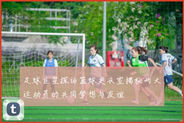 足球巨星探访篮球更衣室揭秘两大运动员的共同梦想与友谊