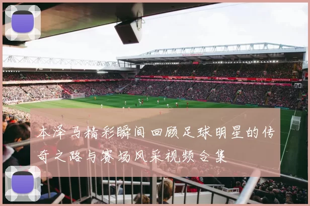 本泽马精彩瞬间回顾足球明星的传奇之路与赛场风采视频合集