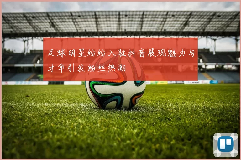足球明星纷纷入驻抖音展现魅力与才华引发粉丝热潮