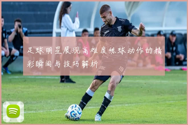 足球明星展现高难度练球动作的精彩瞬间与技巧解析
