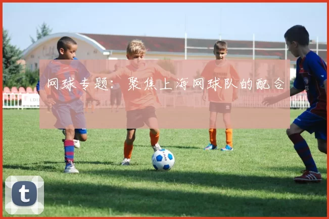 网球专题：聚焦上海网球队的配合