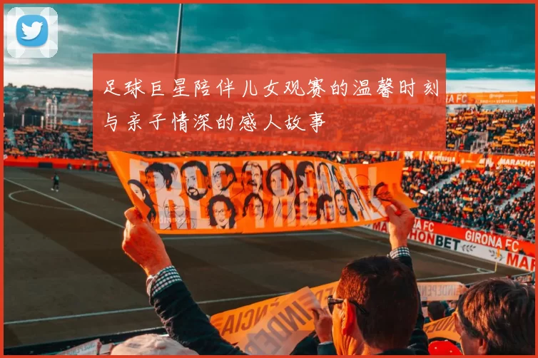 足球巨星陪伴儿女观赛的温馨时刻与亲子情深的感人故事