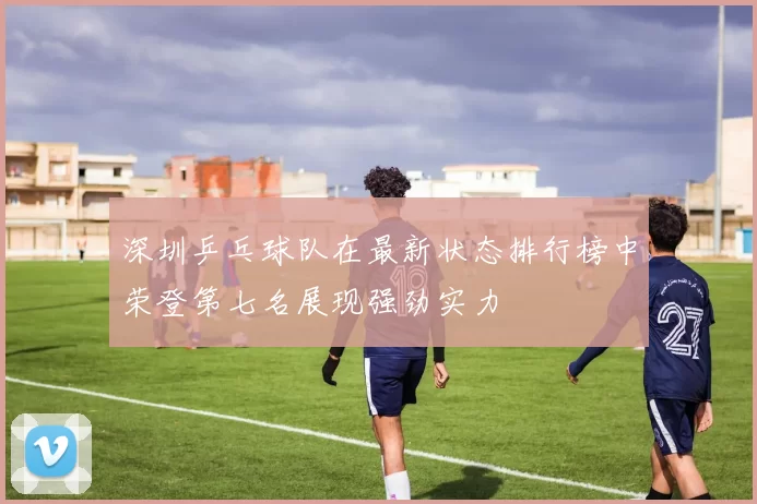 深圳乒乓球队在最新状态排行榜中荣登第七名展现强劲实力