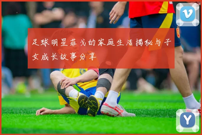 足球明星菲戈的家庭生活揭秘与子女成长故事分享