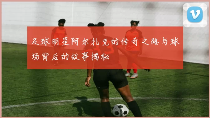 足球明星阿尔扎克的传奇之路与球场背后的故事揭秘