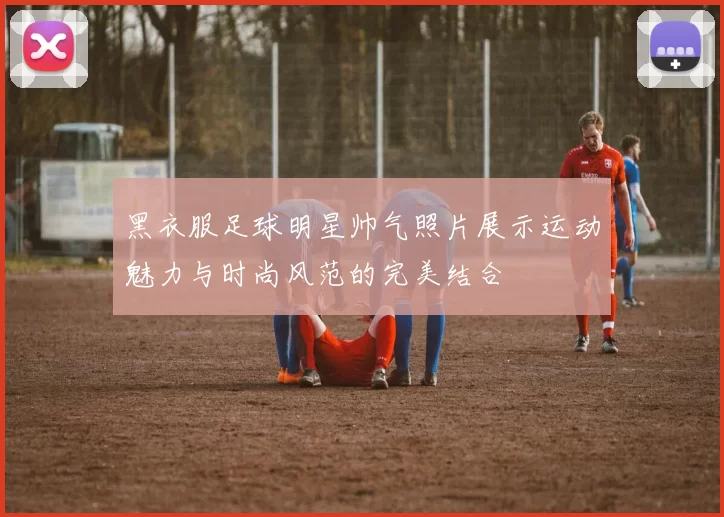 黑衣服足球明星帅气照片展示运动魅力与时尚风范的完美结合