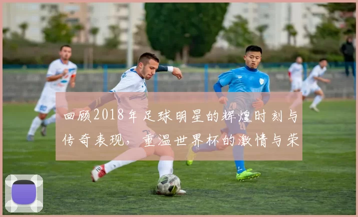 回顾2018年足球明星的辉煌时刻与传奇表现，重温世界杯的激情与荣耀