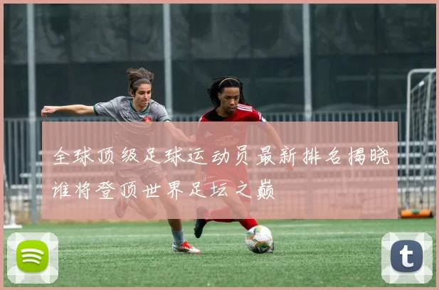 全球顶级足球运动员最新排名揭晓谁将登顶世界足坛之巅