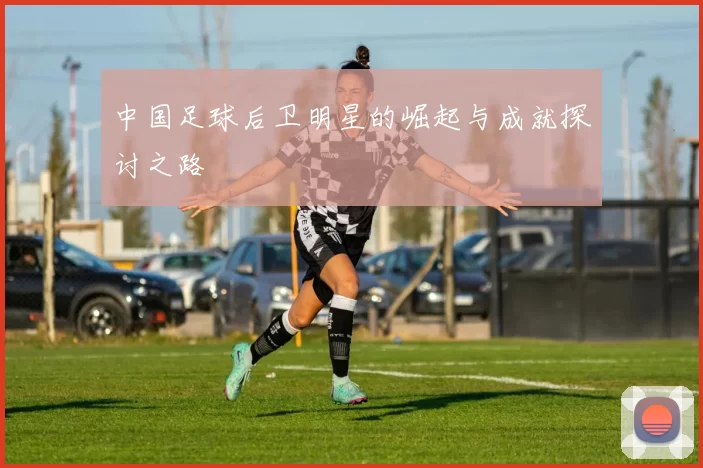 中国足球后卫明星的崛起与成就探讨之路
