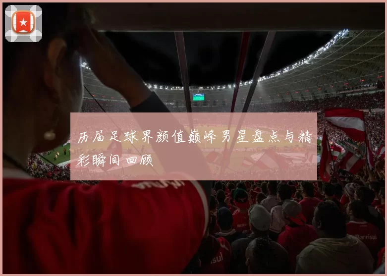 历届足球界颜值巅峰男星盘点与精彩瞬间回顾