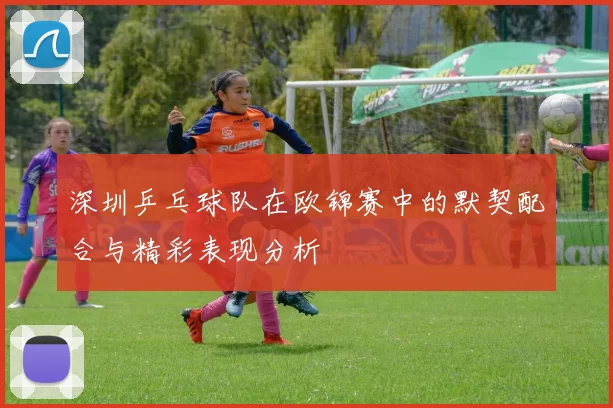 深圳乒乓球队在欧锦赛中的默契配合与精彩表现分析