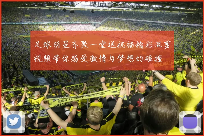 足球明星齐聚一堂送祝福精彩混剪视频带你感受激情与梦想的碰撞