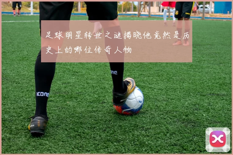 足球明星转世之谜揭晓他竟然是历史上的哪位传奇人物