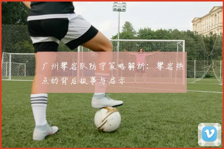 广州攀岩队防守策略解析：攀岩热点的背后故事与启示