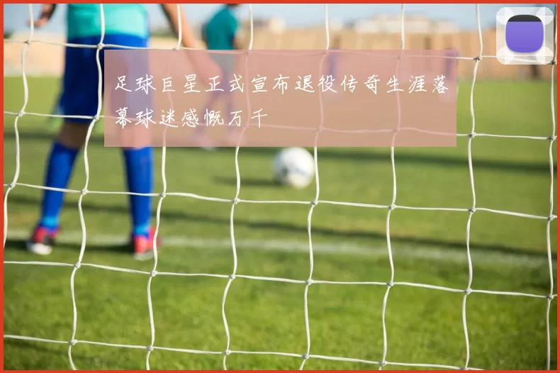 足球巨星正式宣布退役传奇生涯落幕球迷感慨万千