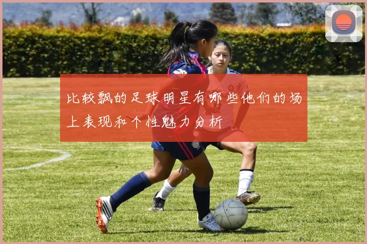 比较飘的足球明星有哪些他们的场上表现和个性魅力分析