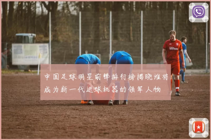 中国足球明星前锋排行榜揭晓谁将成为新一代进球机器的领军人物