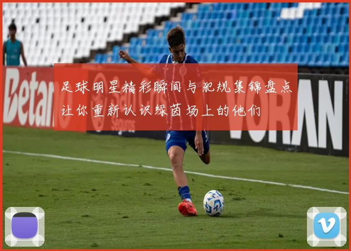 足球明星精彩瞬间与犯规集锦盘点让你重新认识绿茵场上的他们